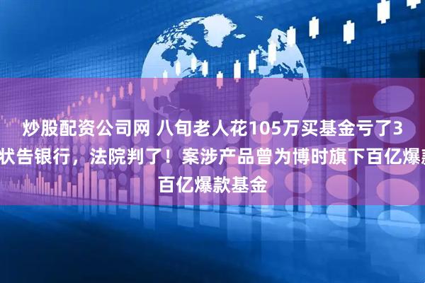 炒股配资公司网 八旬老人花105万买基金亏了30万，状告银行，法院判了！案涉产品曾为博时旗下百亿爆款基金