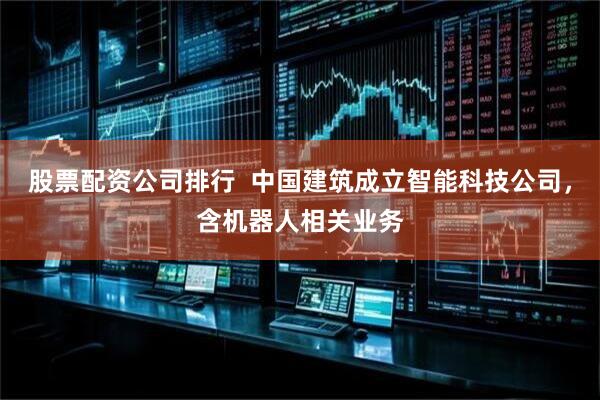 股票配资公司排行  中国建筑成立智能科技公司，含机器人相关业务