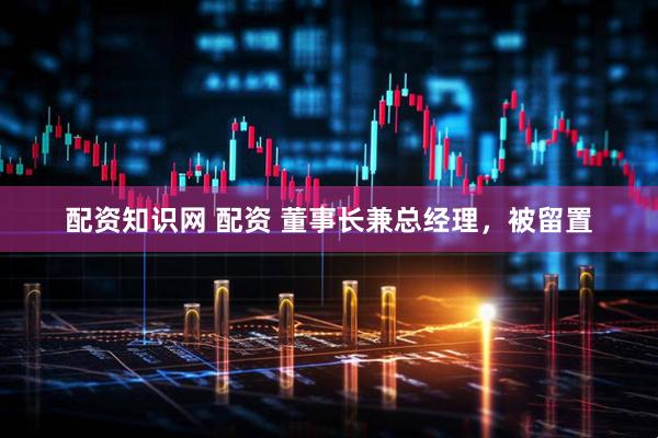 配资知识网 配资 董事长兼总经理，被留置