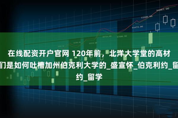 在线配资开户官网 120年前，北洋大学堂的高材生们是如何吐槽加州伯克利大学的_盛宣怀_伯克利约_留学