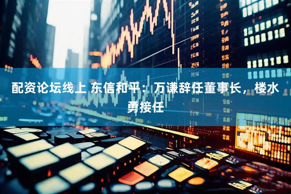 配资论坛线上 东信和平：万谦辞任董事长，楼水勇接任