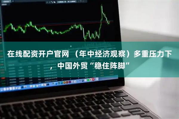 在线配资开户官网 （年中经济观察）多重压力下，中国外贸“稳住阵脚”
