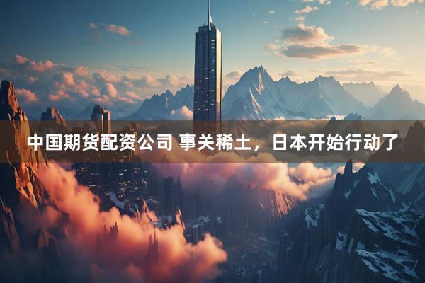 中国期货配资公司 事关稀土，日本开始行动了