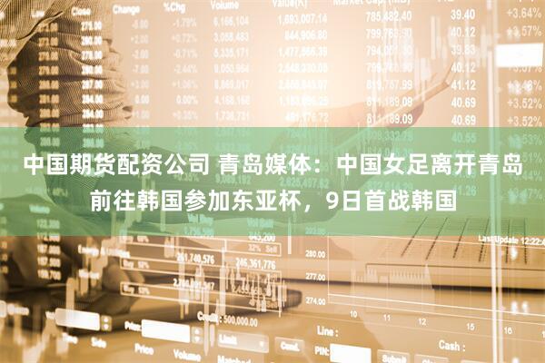 中国期货配资公司 青岛媒体：中国女足离开青岛前往韩国参加东亚杯，9日首战韩国