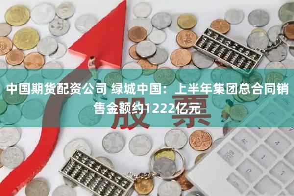 中国期货配资公司 绿城中国：上半年集团总合同销售金额约1222亿元