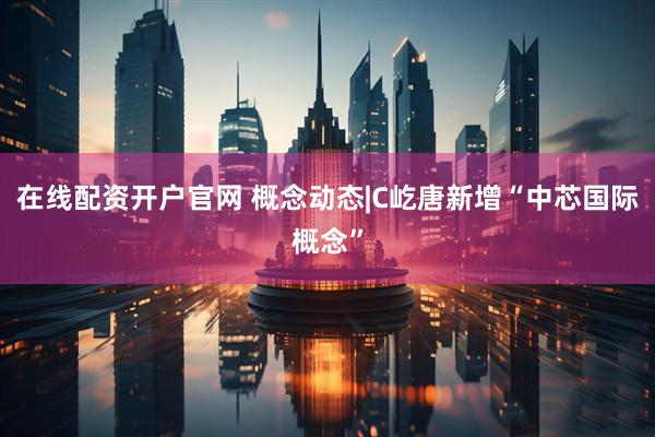在线配资开户官网 概念动态|C屹唐新增“中芯国际概念”