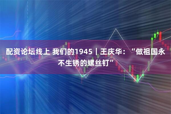 配资论坛线上 我们的1945｜王庆华：“做祖国永不生锈的螺丝钉”