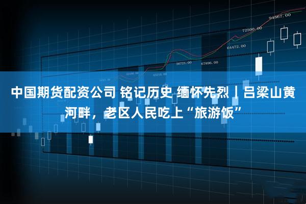 中国期货配资公司 铭记历史 缅怀先烈｜吕梁山黄河畔，老区人民吃上“旅游饭”