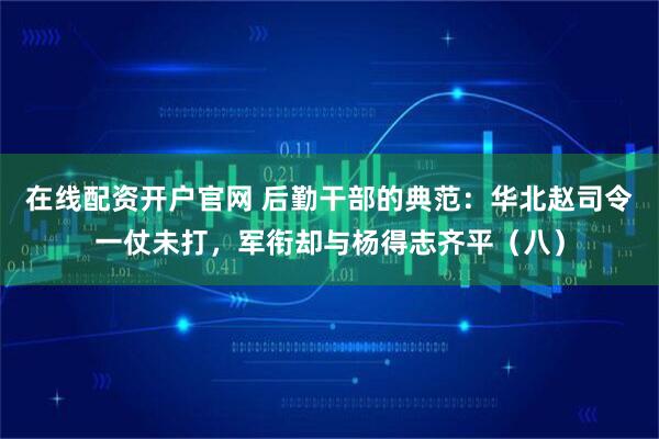 在线配资开户官网 后勤干部的典范：华北赵司令一仗未打，军衔却与杨得志齐平（八）