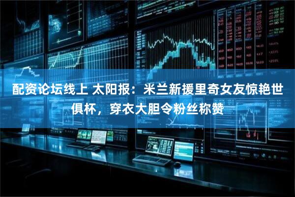配资论坛线上 太阳报：米兰新援里奇女友惊艳世俱杯，穿衣大胆令粉丝称赞