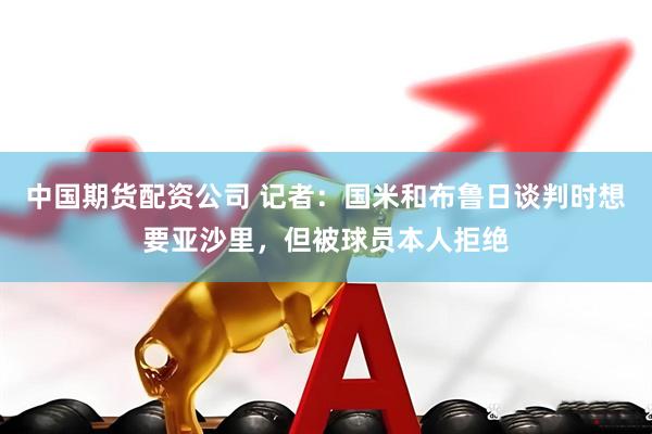 中国期货配资公司 记者：国米和布鲁日谈判时想要亚沙里，但被球员本人拒绝