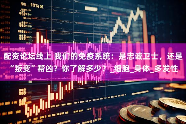 配资论坛线上 我们的免疫系统：是忠诚卫士，还是“叛变”帮凶？你了解多少？_细胞_身体_多发性