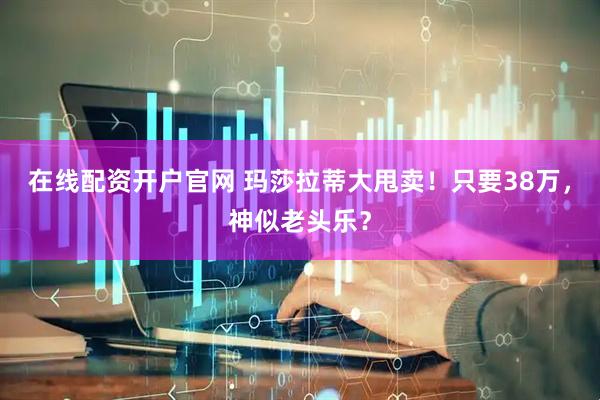 在线配资开户官网 玛莎拉蒂大甩卖！只要38万，神似老头乐？