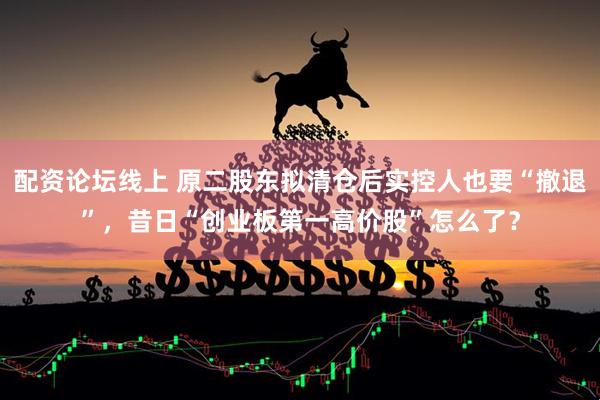 配资论坛线上 原二股东拟清仓后实控人也要“撤退”，昔日“创业板第一高价股”怎么了？