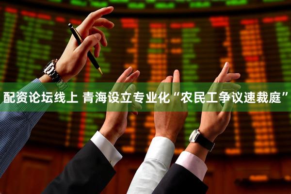 配资论坛线上 青海设立专业化“农民工争议速裁庭”