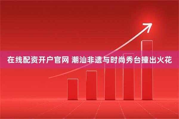 在线配资开户官网 潮汕非遗与时尚秀台撞出火花
