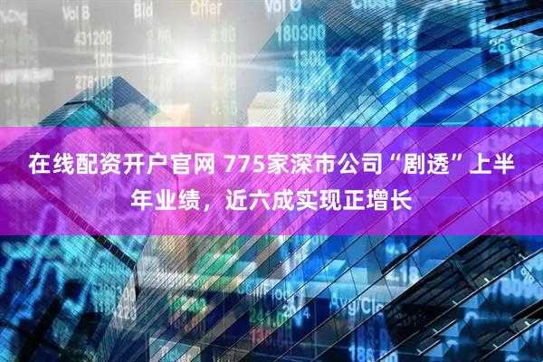 在线配资开户官网 775家深市公司“剧透”上半年业绩，近六成实现正增长