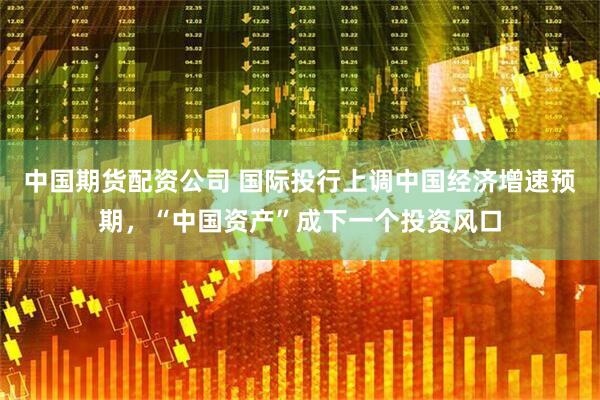中国期货配资公司 国际投行上调中国经济增速预期，“中国资产”成下一个投资风口