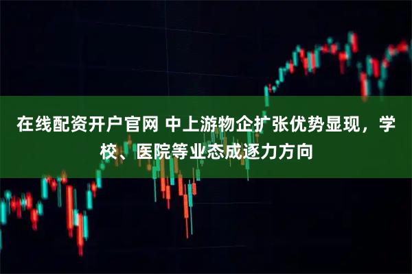 在线配资开户官网 中上游物企扩张优势显现，学校、医院等业态成逐力方向