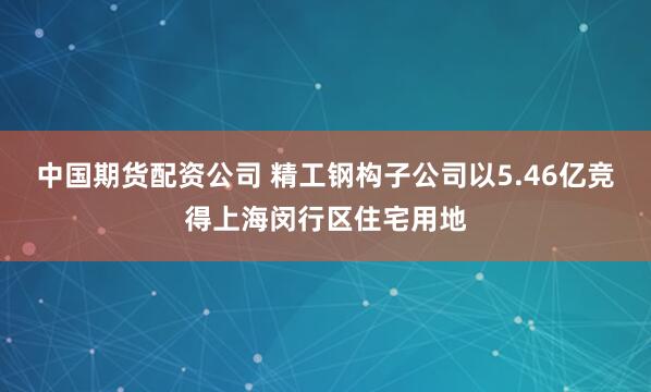 中国期货配资公司 精工钢构子公司以5.46亿竞得上海闵行区住宅用地