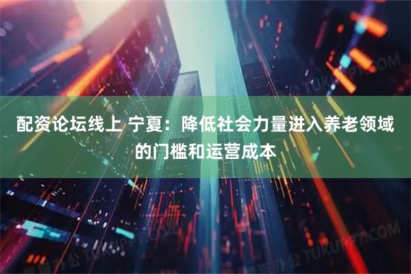 配资论坛线上 宁夏：降低社会力量进入养老领域的门槛和运营成本