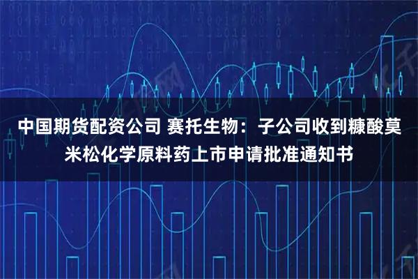 中国期货配资公司 赛托生物：子公司收到糠酸莫米松化学原料药上市申请批准通知书