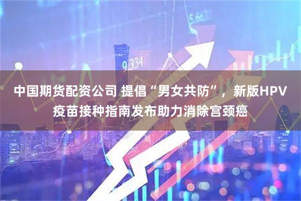 中国期货配资公司 提倡“男女共防”，新版HPV疫苗接种指南发布助力消除宫颈癌
