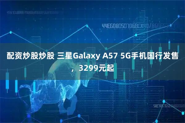 配资炒股炒股 三星Galaxy A57 5G手机国行发售,3299元起