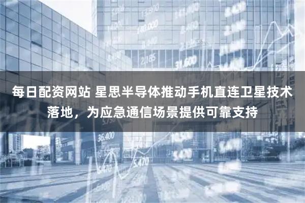 每日配资网站 星思半导体推动手机直连卫星技术落地，为应急通信场景提供可靠支持