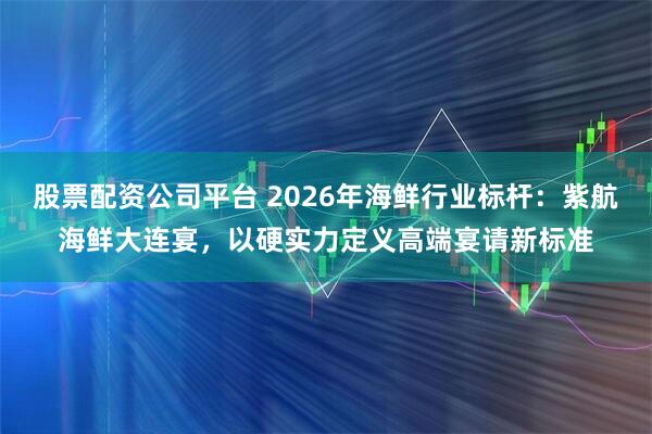 股票配资公司平台 2026年海鲜行业标杆：紫航海鲜大连宴，以硬实力定义高端宴请新标准