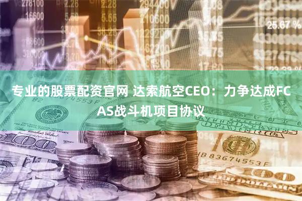 专业的股票配资官网 达索航空CEO：力争达成FCAS战斗机项目协议