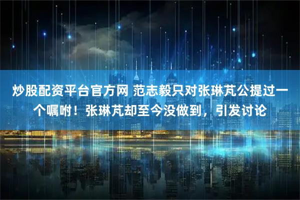 炒股配资平台官方网 范志毅只对张琳芃公提过一个嘱咐！张琳芃却至今没做到，引发讨论