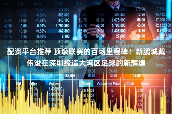配资平台推荐 顶级联赛的百场里程碑！新鹏城戴伟浚在深圳缔造大湾区足球的新辉煌