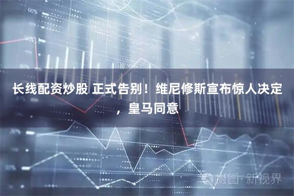 长线配资炒股 正式告别！维尼修斯宣布惊人决定，皇马同意