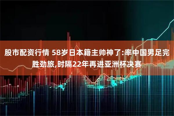 股市配资行情 58岁日本籍主帅神了:率中国男足完胜劲旅,时隔22年再进亚洲杯决赛
