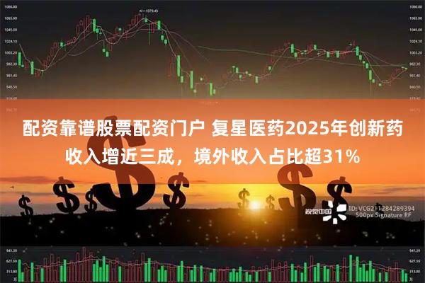 配资靠谱股票配资门户 复星医药2025年创新药收入增近三成，境外收入占比超31%