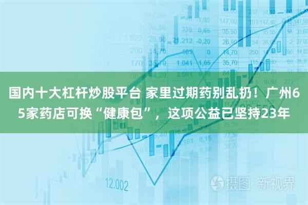 国内十大杠杆炒股平台 家里过期药别乱扔！广州65家药店可换“健康包”，这项公益已坚持23年