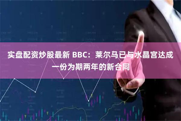 实盘配资炒股最新 BBC：莱尔马已与水晶宫达成一份为期两年的新合同
