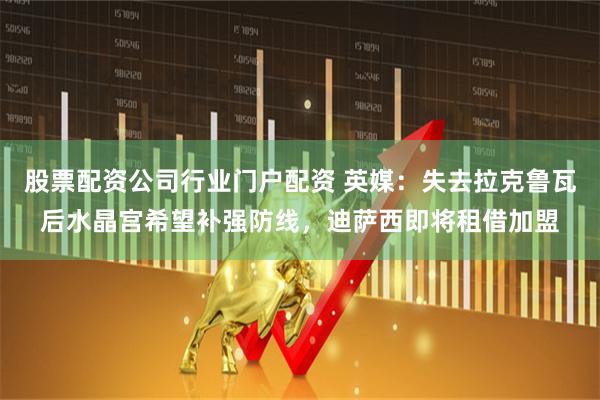 股票配资公司行业门户配资 英媒：失去拉克鲁瓦后水晶宫希望补强防线，迪萨西即将租借加盟