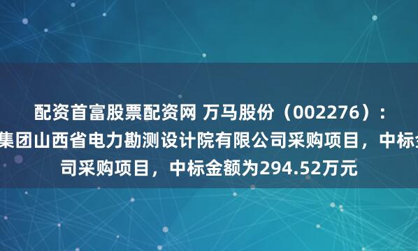 配资首富股票配资网 万马股份（002276）：中标中国能源建设集团山西省电力勘测设计院有限公司采购项目，中标金额为294.52万元