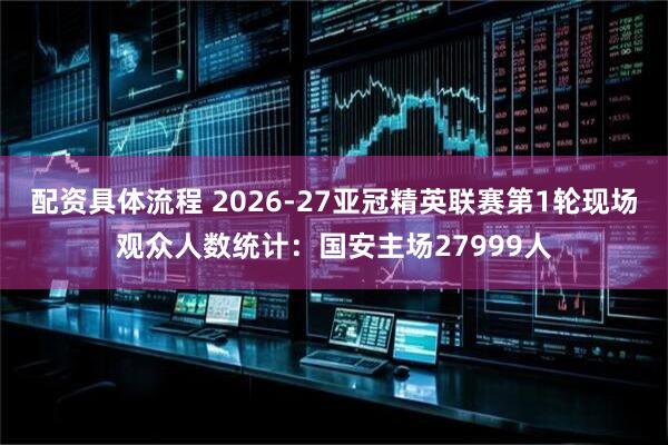 配资具体流程 2026-27亚冠精英联赛第1轮现场观众人数统计：国安主场27999人