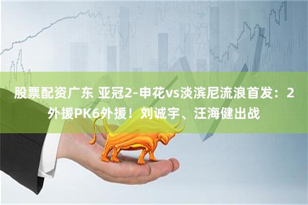 股票配资广东 亚冠2-申花vs淡滨尼流浪首发：2外援PK6外援！刘诚宇、汪海健出战